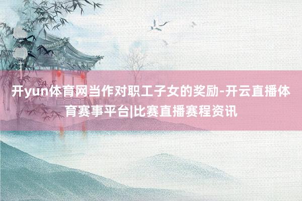 开yun体育网当作对职工子女的奖励-开云直播体育赛事平台|比赛直播赛程资讯