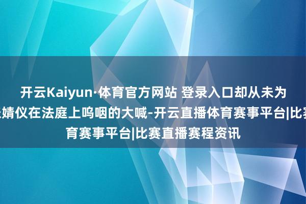 开云Kaiyun·体育官方网站 登录入口却从未为我方活过!”张婧仪在法庭上呜咽的大喊-开云直播体育赛事平台|比赛直播赛程资讯