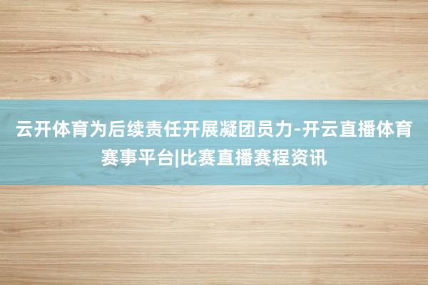 云开体育为后续责任开展凝团员力-开云直播体育赛事平台|比赛直播赛程资讯