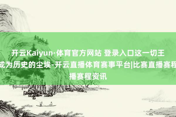 开云Kaiyun·体育官方网站 登录入口这一切王人将成为历史的尘埃-开云直播体育赛事平台|比赛直播赛程资讯