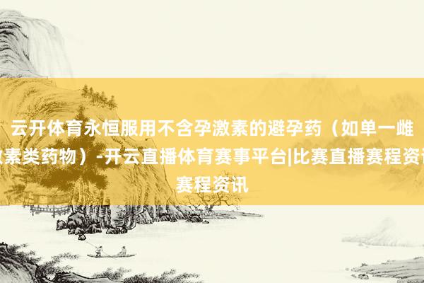 云开体育永恒服用不含孕激素的避孕药(如单一雌激素类药物)-开云直播体育赛事平台|比赛直播赛程资讯