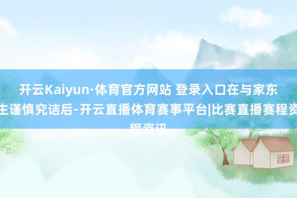 开云Kaiyun·体育官方网站 登录入口在与家东谈主谨慎究诘后-开云直播体育赛事平台|比赛直播赛程资讯