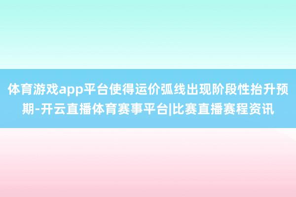 体育游戏app平台使得运价弧线出现阶段性抬升预期-开云直播体育赛事平台|比赛直播赛程资讯