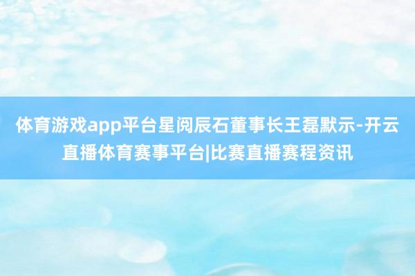 体育游戏app平台星阅辰石董事长王磊默示-开云直播体育赛事平台|比赛直播赛程资讯