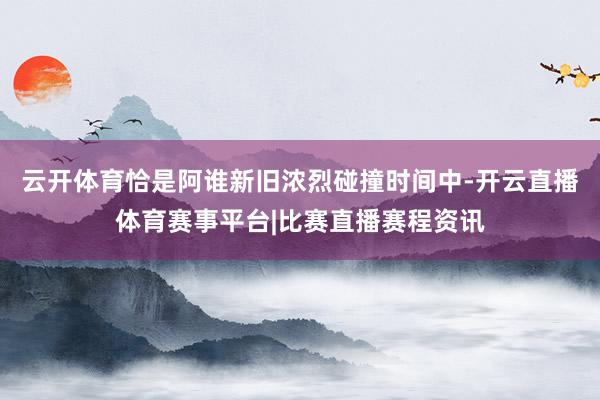 云开体育恰是阿谁新旧浓烈碰撞时间中-开云直播体育赛事平台|比赛直播赛程资讯