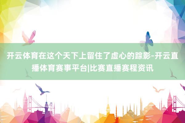 开云体育在这个天下上留住了虚心的踪影-开云直播体育赛事平台|比赛直播赛程资讯