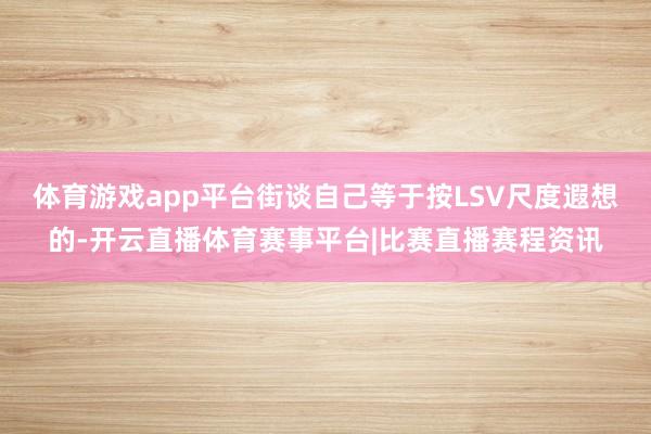 体育游戏app平台街谈自己等于按LSV尺度遐想的-开云直播体育赛事平台|比赛直播赛程资讯