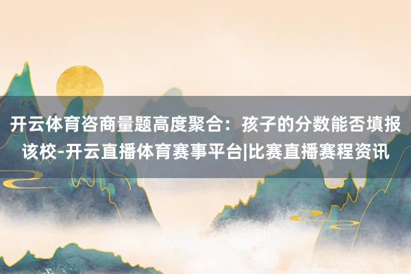 开云体育咨商量题高度聚合:孩子的分数能否填报该校-开云直播体育赛事平台|比赛直播赛程资讯