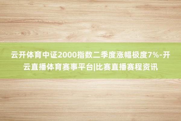 云开体育中证2000指数二季度涨幅极度7%-开云直播体育赛事平台|比赛直播赛程资讯
