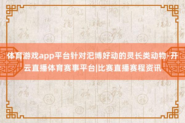 体育游戏app平台针对汜博好动的灵长类动物-开云直播体育赛事平台|比赛直播赛程资讯