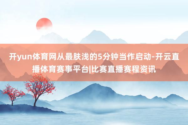 开yun体育网从最肤浅的5分钟当作启动-开云直播体育赛事平台|比赛直播赛程资讯