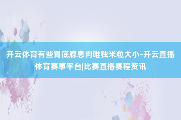 开云体育有些胃底腺息肉唯独米粒大小-开云直播体育赛事平台|比赛直播赛程资讯