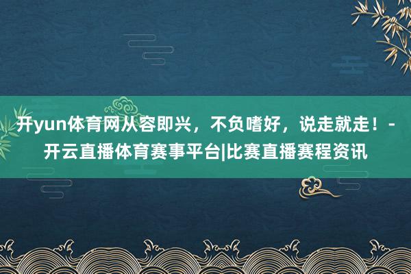 开yun体育网从容即兴，不负嗜好，说走就走！-开云直播体育赛事平台|比赛直播赛程资讯
