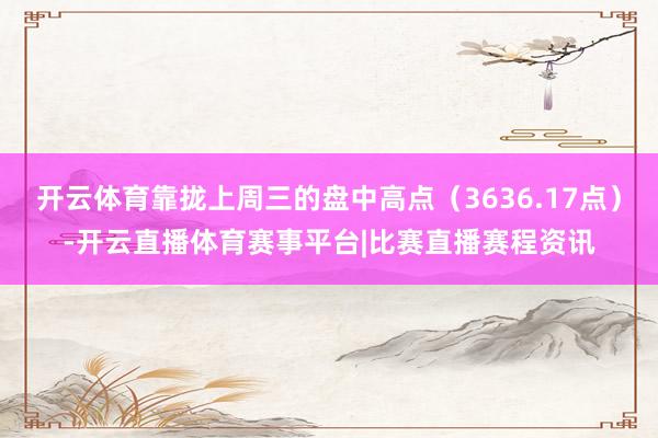 开云体育靠拢上周三的盘中高点（3636.17点）-开云直播体育赛事平台|比赛直播赛程资讯