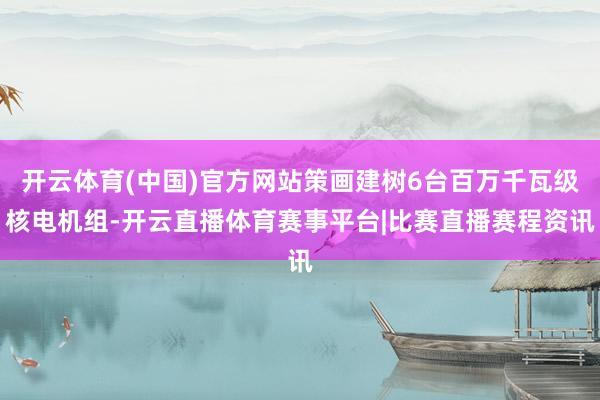 开云体育(中国)官方网站策画建树6台百万千瓦级核电机组-开云直播体育赛事平台|比赛直播赛程资讯