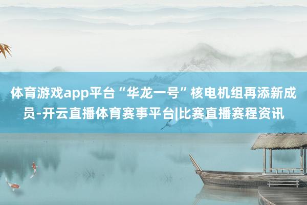 体育游戏app平台“华龙一号”核电机组再添新成员-开云直播体育赛事平台|比赛直播赛程资讯