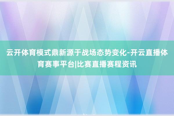 云开体育模式鼎新源于战场态势变化-开云直播体育赛事平台|比赛直播赛程资讯