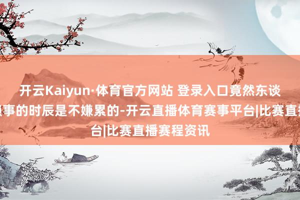开云Kaiyun·体育官方网站 登录入口竟然东谈主在作念赖事的时辰是不嫌累的-开云直播体育赛事平台|比赛直播赛程资讯
