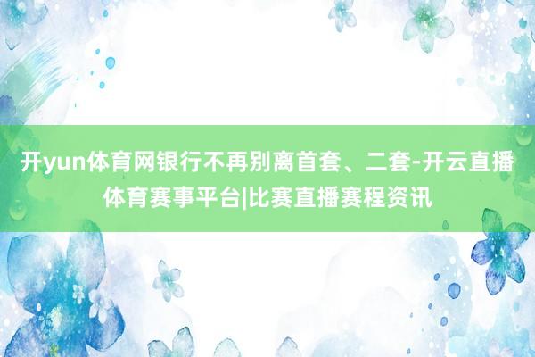 开yun体育网银行不再别离首套、二套-开云直播体育赛事平台|比赛直播赛程资讯