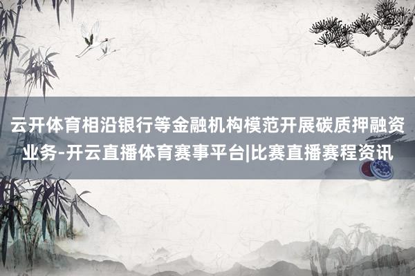 云开体育相沿银行等金融机构模范开展碳质押融资业务-开云直播体育赛事平台|比赛直播赛程资讯