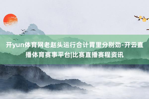开yun体育网老赵头运行合计胃里分别劲-开云直播体育赛事平台|比赛直播赛程资讯
