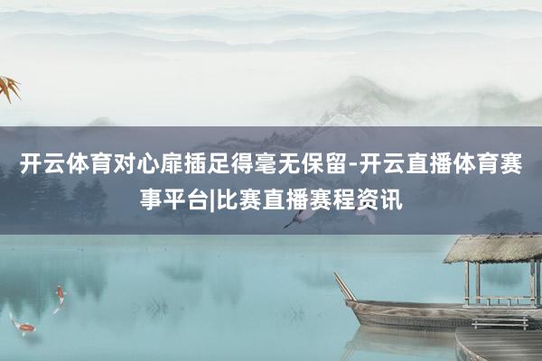 开云体育对心扉插足得毫无保留-开云直播体育赛事平台|比赛直播赛程资讯