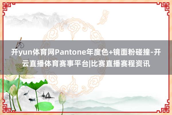 开yun体育网Pantone年度色+镜面粉碰撞-开云直播体育赛事平台|比赛直播赛程资讯