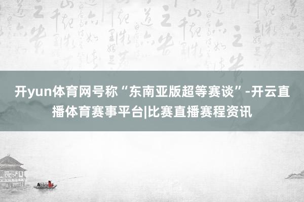 开yun体育网号称“东南亚版超等赛谈”-开云直播体育赛事平台|比赛直播赛程资讯
