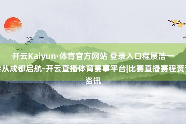 开云Kaiyun·体育官方网站 登录入口程展浩一转从成都启航-开云直播体育赛事平台|比赛直播赛程资讯