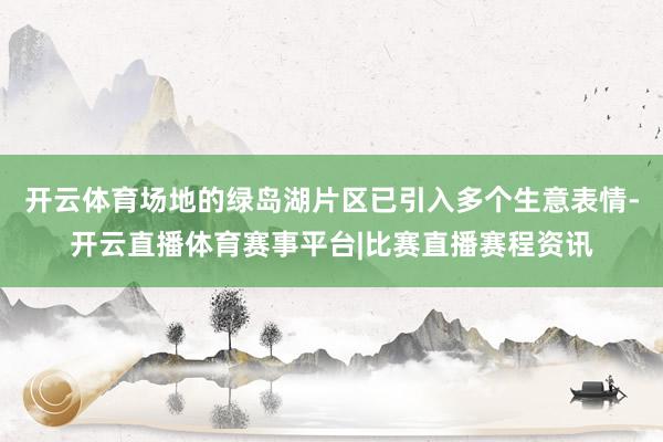 开云体育场地的绿岛湖片区已引入多个生意表情-开云直播体育赛事平台|比赛直播赛程资讯