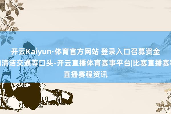 开云Kaiyun·体育官方网站 登录入口召募资金将投向清洁交通等口头-开云直播体育赛事平台|比赛直播赛程资讯