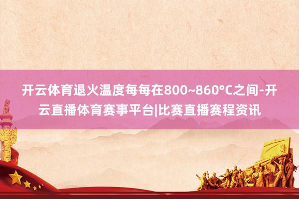 开云体育退火温度每每在800~860°C之间-开云直播体育赛事平台|比赛直播赛程资讯