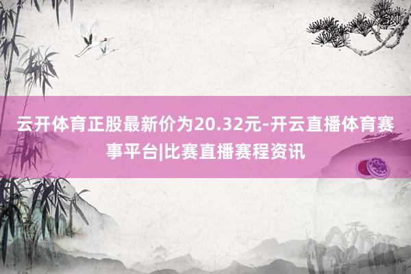 云开体育正股最新价为20.32元-开云直播体育赛事平台|比赛直播赛程资讯