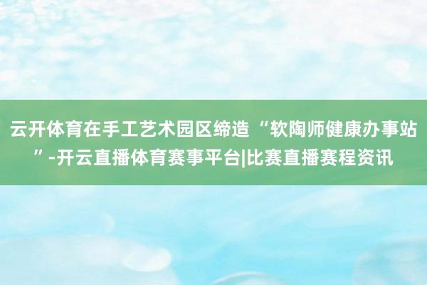 云开体育在手工艺术园区缔造 “软陶师健康办事站”-开云直播体育赛事平台|比赛直播赛程资讯