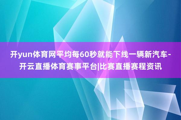 开yun体育网平均每60秒就能下线一辆新汽车-开云直播体育赛事平台|比赛直播赛程资讯