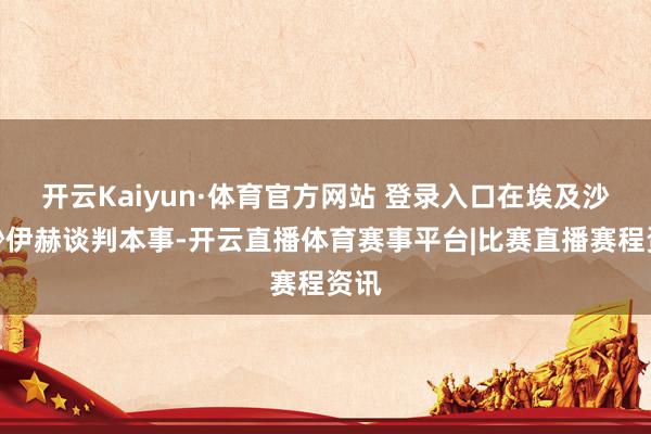开云Kaiyun·体育官方网站 登录入口在埃及沙姆沙伊赫谈判本事-开云直播体育赛事平台|比赛直播赛程资讯