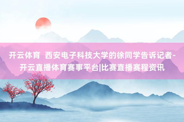 开云体育  西安电子科技大学的徐同学告诉记者-开云直播体育赛事平台|比赛直播赛程资讯