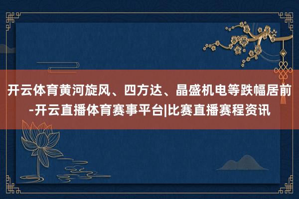 开云体育黄河旋风、四方达、晶盛机电等跌幅居前-开云直播体育赛事平台|比赛直播赛程资讯