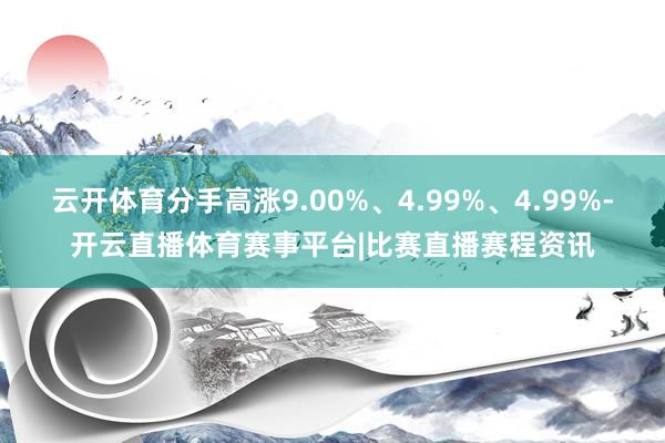 云开体育分手高涨9.00%、4.99%、4.99%-开云直播体育赛事平台|比赛直播赛程资讯