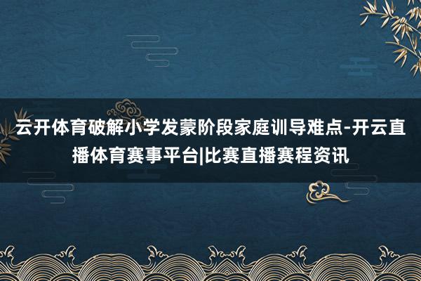 云开体育破解小学发蒙阶段家庭训导难点-开云直播体育赛事平台|比赛直播赛程资讯