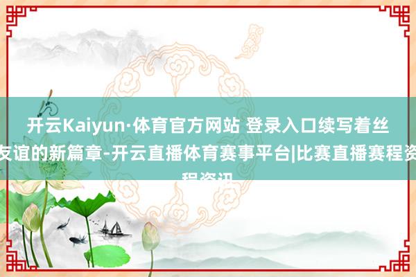 开云Kaiyun·体育官方网站 登录入口续写着丝路友谊的新篇章-开云直播体育赛事平台|比赛直播赛程资讯