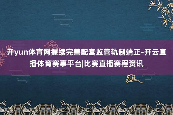 开yun体育网握续完善配套监管轨制端正-开云直播体育赛事平台|比赛直播赛程资讯