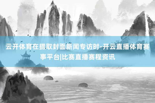 云开体育在摄取封面新闻专访时-开云直播体育赛事平台|比赛直播赛程资讯
