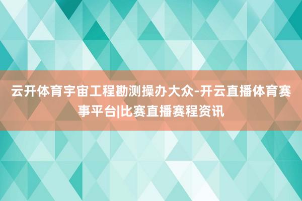 云开体育宇宙工程勘测操办大众-开云直播体育赛事平台|比赛直播赛程资讯