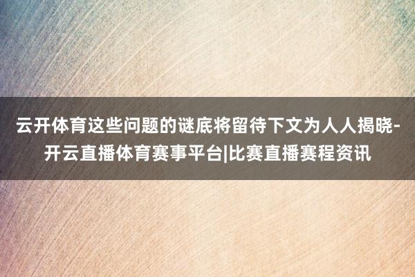 云开体育这些问题的谜底将留待下文为人人揭晓-开云直播体育赛事平台|比赛直播赛程资讯