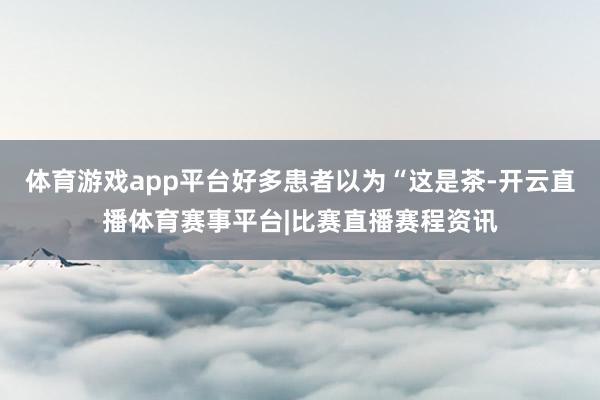 体育游戏app平台好多患者以为“这是茶-开云直播体育赛事平台|比赛直播赛程资讯