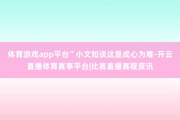 体育游戏app平台”小文知谈这是成心为难-开云直播体育赛事平台|比赛直播赛程资讯