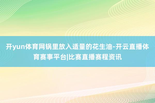 开yun体育网锅里放入适量的花生油-开云直播体育赛事平台|比赛直播赛程资讯
