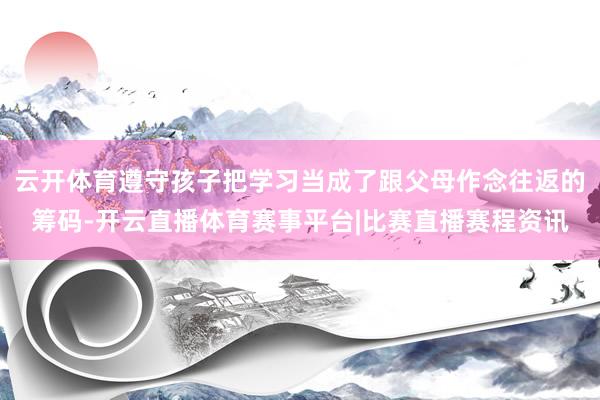云开体育遵守孩子把学习当成了跟父母作念往返的筹码-开云直播体育赛事平台|比赛直播赛程资讯