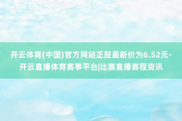 开云体育(中国)官方网站正股最新价为6.52元-开云直播体育赛事平台|比赛直播赛程资讯